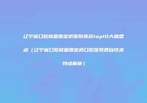 辽宁省口腔修复固定桥医院排名top10大咖盘点（辽宁省口腔修复固定桥口腔医院各自技术特点解析）