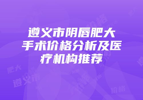 遵义市阴唇肥大手术价格分析及医疗机构推荐
