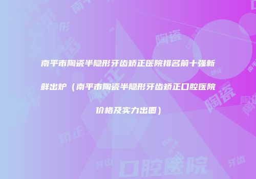 南平市陶瓷半隐形牙齿矫正医院排名前十强新鲜出炉（南平市陶瓷半隐形牙齿矫正口腔医院价格及实力出圈）