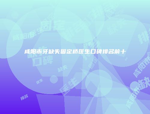 咸阳市牙缺失固定桥医生口碑排名前十