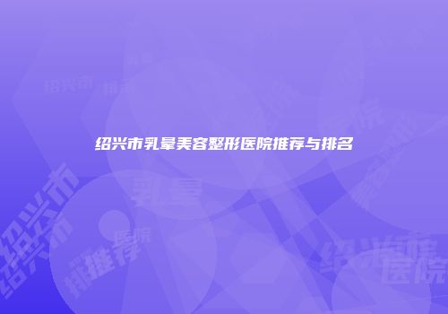 绍兴市乳晕美容整形医院推荐与排名