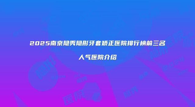 2025南京隐秀隐形牙套矫正医院排行榜前三名人气医院介绍