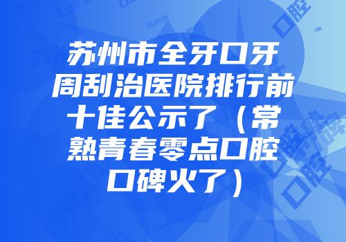 苏州市全牙口牙周刮治医院排行前十佳公示了（常熟青春零点口腔口碑火了）