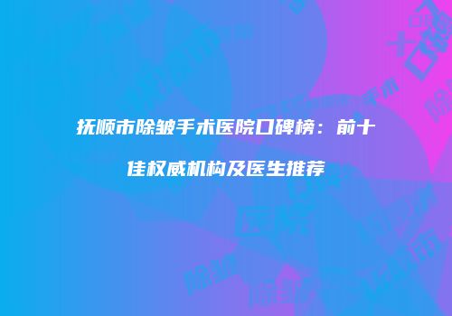 抚顺市除皱手术医院口碑榜：前十佳权威机构及医生推荐