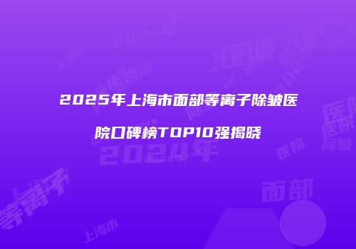 2025年上海市面部等离子除皱医院口碑榜TOP10强揭晓