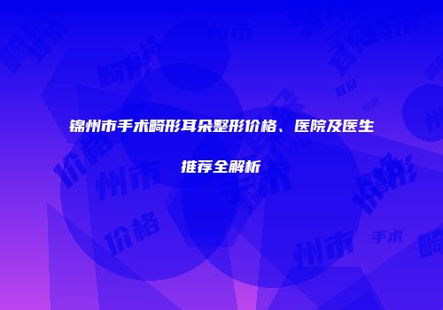 锦州市手术畸形耳朵整形价格、医院及医生推荐全解析
