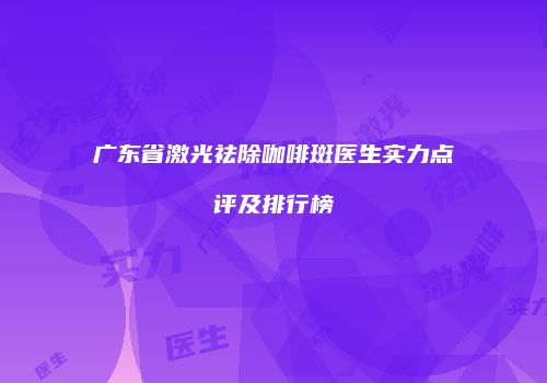 广东省激光祛除咖啡斑医生实力点评及排行榜