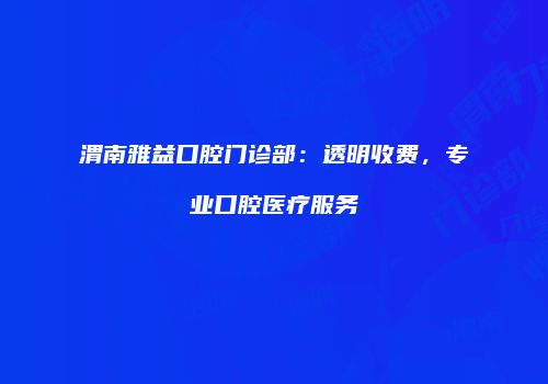 渭南雅益口腔门诊部：透明收费，专业口腔医疗服务