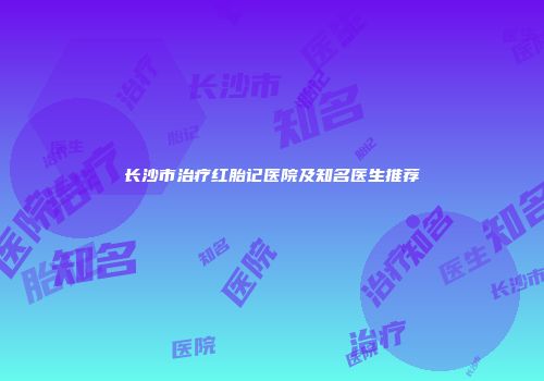长沙市治疗红胎记医院及知名医生推荐