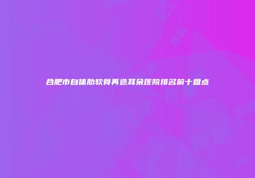 合肥市自体肋软骨再造耳朵医院排名前十盘点