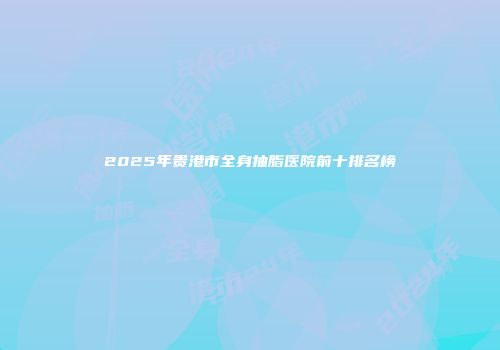 2025年贵港市全身抽脂医院前十排名榜