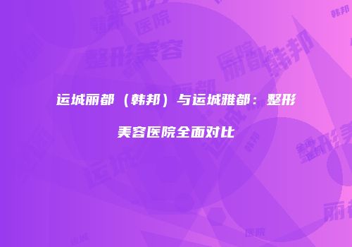 运城丽都（韩邦）与运城雅都：整形美容医院全面对比