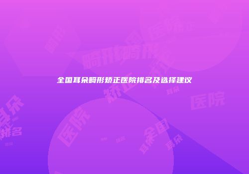 全国耳朵畸形矫正医院排名及选择建议