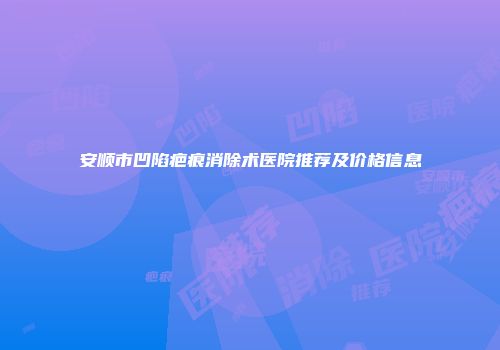 安顺市凹陷疤痕消除术医院推荐及价格信息