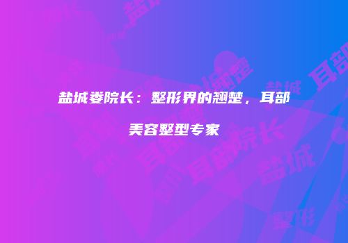 盐城娄院长：整形界的翘楚，耳部美容整型专家