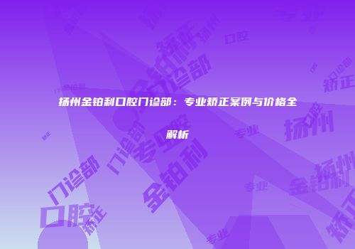 扬州金铂利口腔门诊部：专业矫正案例与价格全解析