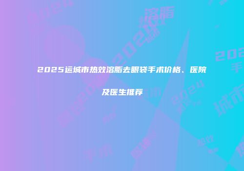 2025运城市热效溶脂去眼袋手术价格、医院及医生推荐
