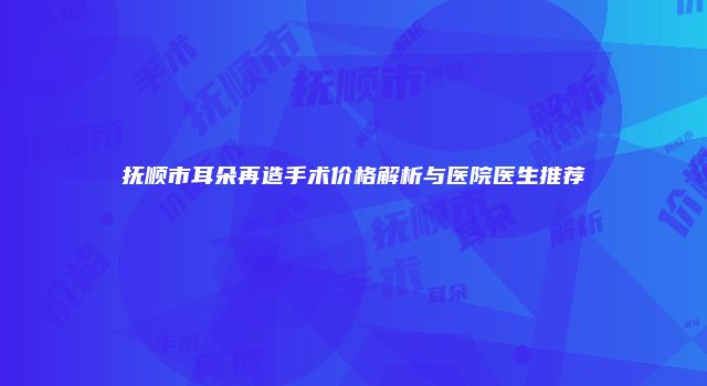 抚顺市耳朵再造手术价格解析与医院医生推荐