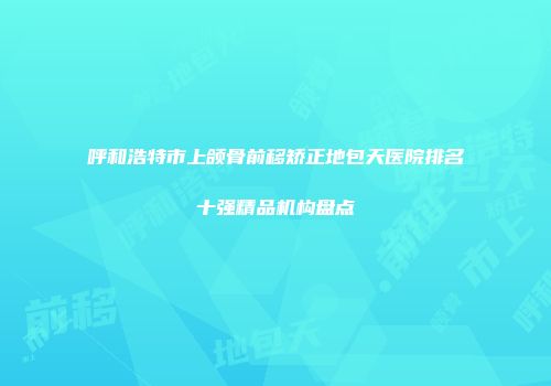 呼和浩特市上颌骨前移矫正地包天医院排名十强精品机构盘点