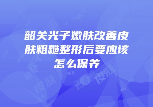韶关光子嫩肤改善皮肤粗糙整形后要应该怎么保养