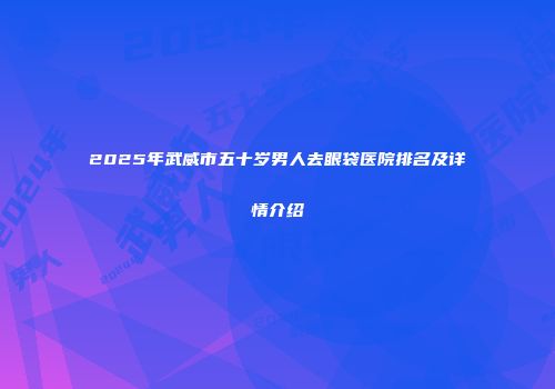 2025年武威市五十岁男人去眼袋医院排名及详情介绍