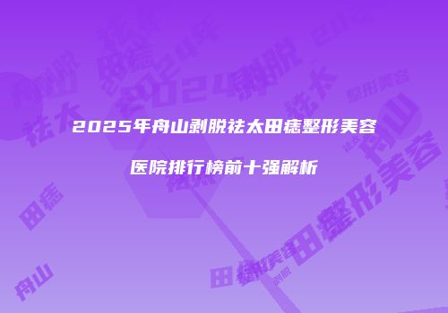 2025年舟山剥脱祛太田痣整形美容医院排行榜前十强解析