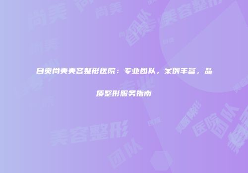 自贡尚美美容整形医院：专业团队，案例丰富，品质整形服务指南