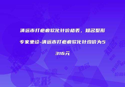 清远市打疤痕软化针价格表，知名整形专家坐诊-清远市打疤痕软化针均价为5316元