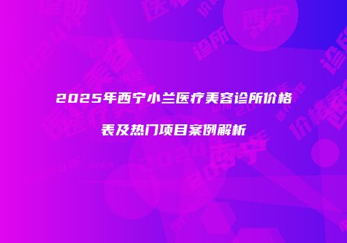 2025年西宁小兰医疗美容诊所价格表及热门项目案例解析