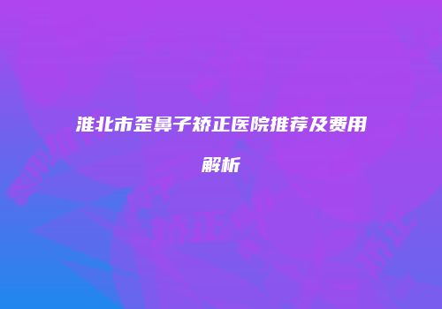 淮北市歪鼻子矫正医院推荐及费用解析
