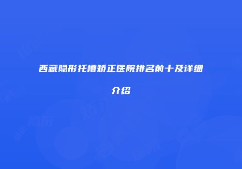 西藏隐形托槽矫正医院排名前十及详细介绍