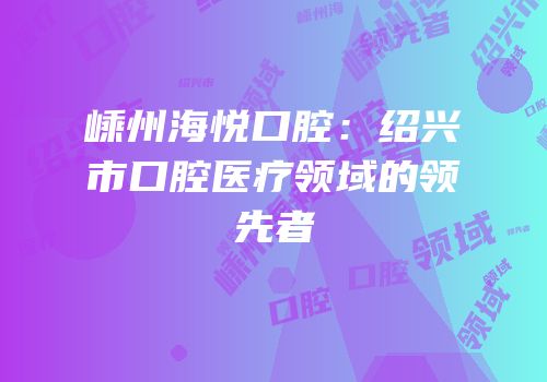 嵊州海悦口腔：绍兴市口腔医疗领域的领先者
