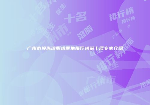广州市冷冻溶脂术医生排行榜前十名专家介绍