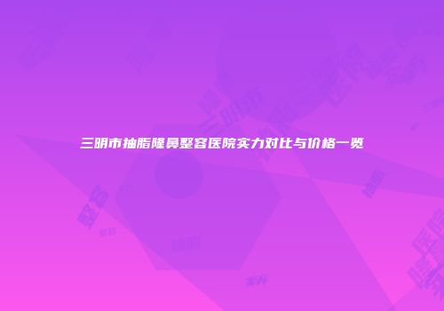 三明市抽脂隆鼻整容医院实力对比与价格一览