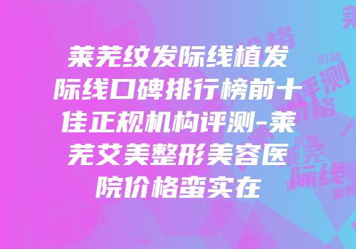 莱芜纹发际线植发际线口碑排行榜前十佳正规机构评测-莱芜艾美整形美容医院价格蛮实在