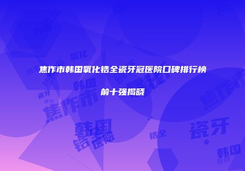 焦作市韩国氧化锆全瓷牙冠医院口碑排行榜前十强揭晓
