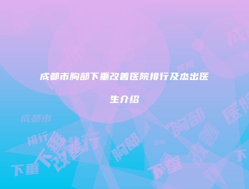 成都市胸部下垂改善医院排行及杰出医生介绍