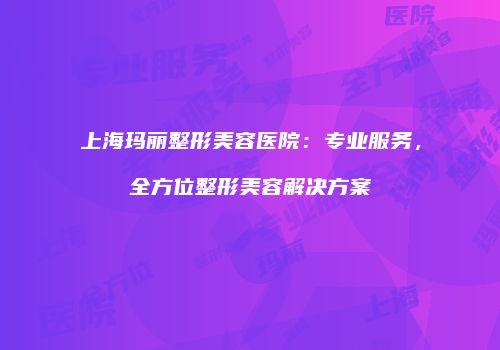 上海玛丽整形美容医院：专业服务，全方位整形美容解决方案