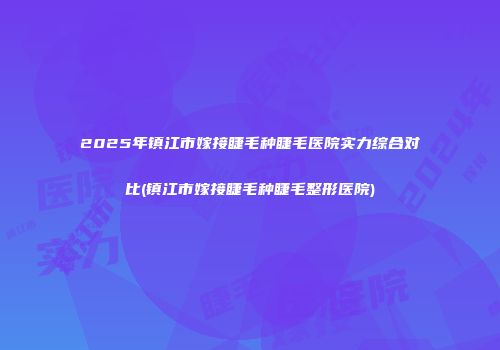 2025年镇江市嫁接睫毛种睫毛医院实力综合对比(镇江市嫁接睫毛种睫毛整形医院)