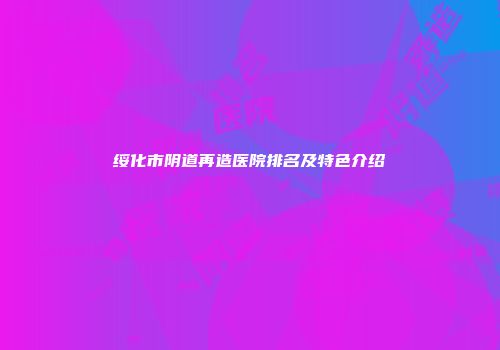 绥化市阴道再造医院排名及特色介绍