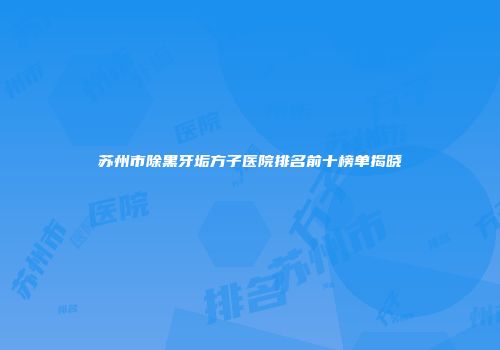 苏州市除黑牙垢方子医院排名前十榜单揭晓