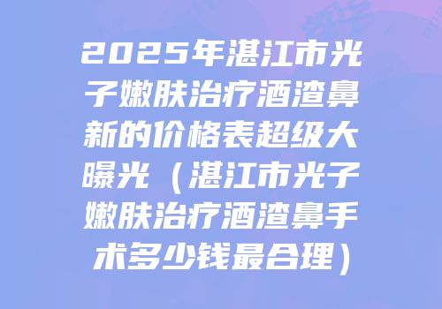 2025年湛江市光子嫩肤治疗酒渣鼻新的价格表超级大曝光（湛江市光子嫩肤治疗酒渣鼻手术多少钱最合理）