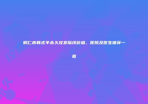 铜仁市韩式半永久纹发际线价格、医院及医生推荐一览