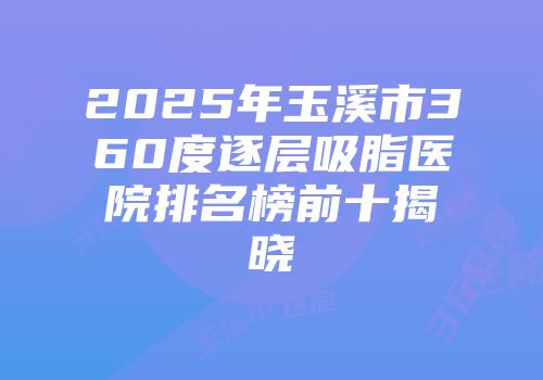 2025年玉溪市360度逐层吸脂医院排名榜前十揭晓