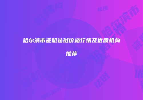哈尔滨市瓷肌祛斑价格行情及优质机构推荐