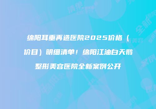 绵阳耳垂再造医院2025价格（价目）明细清单！绵阳江油白天鹅整形美容医院全新案例公开