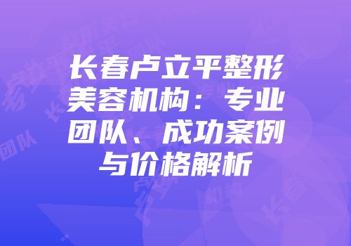 长春卢立平整形美容机构：专业团队、成功案例与价格解析