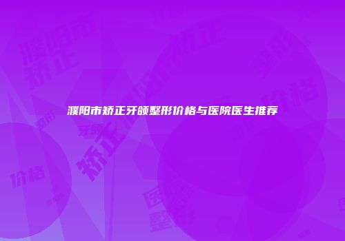 濮阳市矫正牙颌整形价格与医院医生推荐