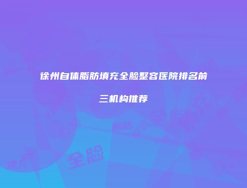 徐州自体脂肪填充全脸整容医院排名前三机构推荐