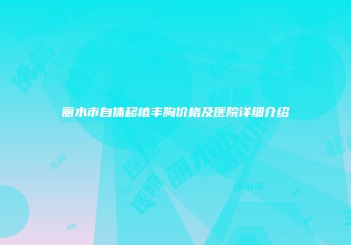 丽水市自体移植丰胸价格及医院详细介绍
